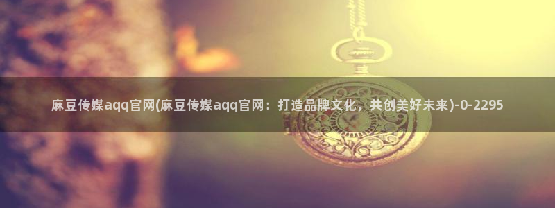 麻豆传传媒官网：麻豆传媒aqq官网(麻豆传媒aqq官网：打造品牌文化，共创美好未来)