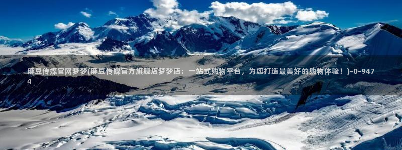 麻豆传媒官网bt：麻豆传媒官网梦梦(麻豆传媒官方旗舰店梦梦店：一站式购物平台，为您打造最美好的购物体验！)
